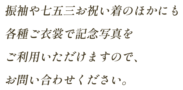 振袖や七五三お祝い着のほかにも各種ご衣裳で記念写真をご利用いただけますので、お問い合わせください。